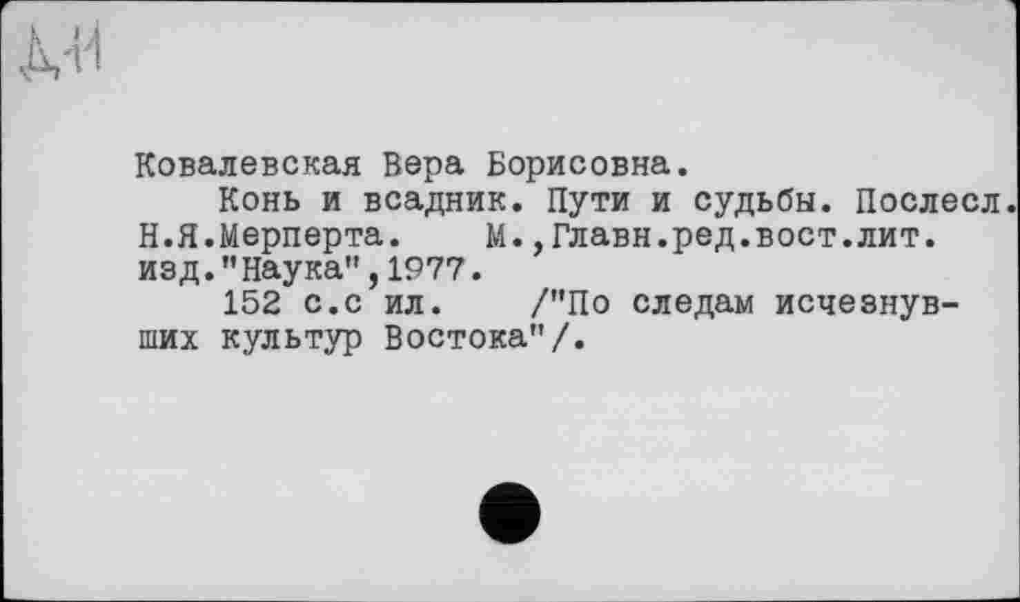 ﻿Ковалевская Вера Борисовна.
Конь и всадник. Пути и судьбы. Послесл. Н.Я.Мерперта.	М.,Главн.ред.вост.лит.
изд."Наука”,1977.
152 с.с ил. /"По следам исчезнувших культур Востока”/.